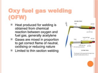 Oxy fuel gas welding
(OFW)
 Heat produced for welding is
obtained from chemical
reaction between oxygen and
fuel gas, generally acetylene
 Gases are mixed in proportion
to get correct flame of neutral,
oxidising or reducing nature
 Limited to thin section welding
 