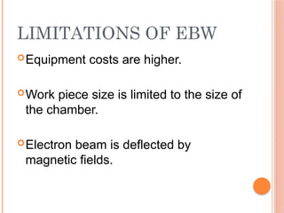 LIMITATIONS OF EBW
Equipment costs are higher.
Work piece size is limited to the size of
the chamber.
Electron beam is deflected by
magnetic fields.
 