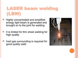 LASER beam welding
(LBW)
 Highly concentrated and amplified
energy light beam is generated and
brought on to the joint for welding
 It is limited for thin sheet welding for
high quality
 Inert gas surrounding is required for
good quality weld
 
