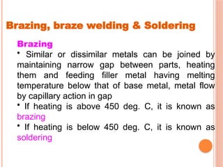 Brazing, braze welding & Soldering
Brazing
• Similar or dissimilar metals can be joined by
maintaining narrow gap between parts, heating
them and feeding filler metal having melting
temperature below that of base metal, metal flow
by capillary action in gap
• If heating is above 450 deg. C, it is known as
brazing
• If heating is below 450 deg. C, it is known as
soldering
 
