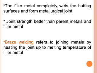•The filler metal completely wets the butting
surfaces and form metallurgical joint
• Joint strength better than parent metals and
filler metal
•Braze welding refers to joining metals by
heating the joint up to melting temperature of
filler metal
 