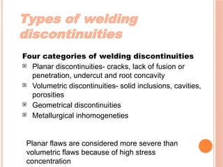 Types of welding
discontinuities
Four categories of welding discontinuities
 Planar discontinuities- cracks, lack of fusion or
penetration, undercut and root concavity
 Volumetric discontinuities- solid inclusions, cavities,
porosities
 Geometrical discontinuities
 Metallurgical inhomogeneties
Planar flaws are considered more severe than
volumetric flaws because of high stress
concentration
 