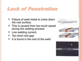 Lack of Penetration
 Failure of weld metal to come down
the root surface.
 This is caused from too much speed
during the welding process
 Low welding current,
 Too short root gap
 It is found in the root of the weld
 