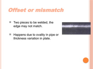 Offset or mismatch
 Two pieces to be welded, the
edge may not match.
 Happens due to ovality in pipe or
thickness variation in plate.
 