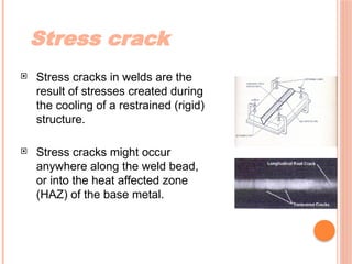 Stress crack
 Stress cracks in welds are the
result of stresses created during
the cooling of a restrained (rigid)
structure.
 Stress cracks might occur
anywhere along the weld bead,
or into the heat affected zone
(HAZ) of the base metal.
 