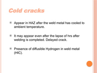 Cold cracks
 Appear in HAZ after the weld metal has cooled to
ambient temperature.
 It may appear even after the lapse of hrs after
welding is completed. Delayed crack.
 Presence of diffusible Hydrogen in weld metal
(HIC).
 