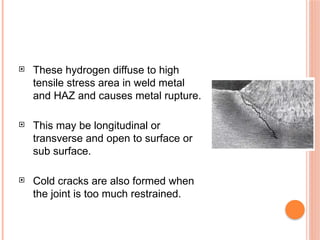  These hydrogen diffuse to high
tensile stress area in weld metal
and HAZ and causes metal rupture.
 This may be longitudinal or
transverse and open to surface or
sub surface.
 Cold cracks are also formed when
the joint is too much restrained.
 