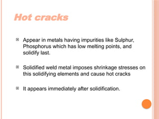 Hot cracks
 Appear in metals having impurities like Sulphur,
Phosphorus which has low melting points, and
solidify last.
 Solidified weld metal imposes shrinkage stresses on
this solidifying elements and cause hot cracks
 It appears immediately after solidification.
 