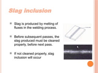 Slag inclusion
 Slag is produced by melting of
fluxes in the welding process.
 Before subsequent passes, the
slag produced must be cleaned
properly, before next pass.
 If not cleaned properly, slag
inclusion will occur
 