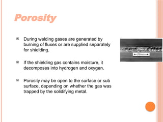 Porosity
 During welding gases are generated by
burning of fluxes or are supplied separately
for shielding.
 If the shielding gas contains moisture, it
decomposes into hydrogen and oxygen.
 Porosity may be open to the surface or sub
surface, depending on whether the gas was
trapped by the solidifying metal.
 
