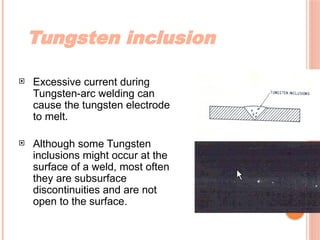 Tungsten inclusion
 Excessive current during
Tungsten-arc welding can
cause the tungsten electrode
to melt.
 Although some Tungsten
inclusions might occur at the
surface of a weld, most often
they are subsurface
discontinuities and are not
open to the surface.
 