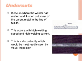Undercuts
 It occurs where the welder has
melted and flushed out some of
the parent metal in the line of
fusion.
 This occurs with high welding
speed and high welding current.
 This is a discontinuity which
would be most readily seen by
visual inspection
 