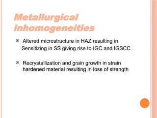 Metallurgical
inhomogeneities
 Altered microstructure in HAZ resulting in
Sensitizing in SS giving rise to IGC and IGSCC
 Recrystallization and grain growth in strain
hardened material resulting in loss of strength
 
