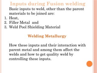 Inputs during Fusion welding
Basic inputs to weld, other than the parent
materials to be joined are:
1. Heat,
2. Filler Metal and
3. Weld Pool Shielding Material
Welding Metallurgy
How these inputs and their interaction with
parent metal and among them affect the
welds and how to get quality weld by
controlling these inputs.
 