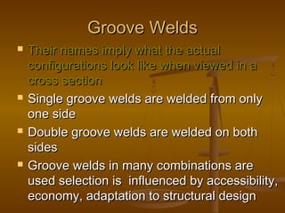 Groove WeldsGroove Welds
 Their names imply what the actualTheir names imply what the actual
configurations look like when viewed in aconfigurations look like when viewed in a
cross sectioncross section
 Single groove welds are welded from onlySingle groove welds are welded from only
one sideone side
 Double groove welds are welded on bothDouble groove welds are welded on both
sidessides
 Groove welds in many combinations areGroove welds in many combinations are
used selection is influenced by accessibility,used selection is influenced by accessibility,
economy, adaptation to structural designeconomy, adaptation to structural design
 