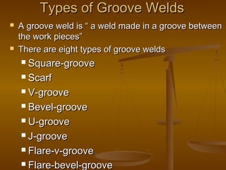 Types of Groove WeldsTypes of Groove Welds
 A groove weld is “ a weld made in a groove betweenA groove weld is “ a weld made in a groove between
the work pieces”the work pieces”
 There are eight types of groove weldsThere are eight types of groove welds
 Square-grooveSquare-groove
 ScarfScarf
 V-grooveV-groove
 Bevel-grooveBevel-groove
 U-grooveU-groove
 J-grooveJ-groove
 Flare-v-grooveFlare-v-groove
 Flare-bevel-grooveFlare-bevel-groove
 
