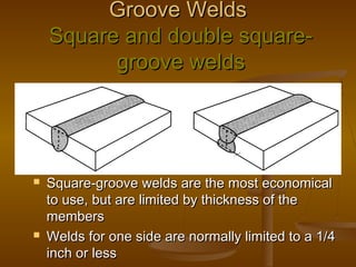Groove WeldsGroove Welds
Square and double square-Square and double square-
groove weldsgroove welds
 Square-groove welds are the most economicalSquare-groove welds are the most economical
to use, but are limited by thickness of theto use, but are limited by thickness of the
membersmembers
 Welds for one side are normally limited to a 1/4Welds for one side are normally limited to a 1/4
inch or lessinch or less
 
