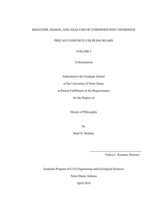 BEHAVIOR, DESIGN, AND ANALYSIS OF UNBONDED POST-TENSIONED
PRECAST CONCRETE COUPLING BEAMS
VOLUME I
A Dissertation

Submitted to the Graduate School
of the University of Notre Dame
in Partial Fulfillment of the Requirements
for the Degree of

Doctor of Philosophy

by
Brad D. Weldon

Yahya C. Kurama, Director

Graduate Program in Civil Engineering and Geological Sciences
Notre Dame, Indiana
April 2010

 
