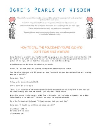 If the entire human population stood in a line around the earth at the equator and held hands, a significant
portion of them would drown.
If you took every vein and artery in your body and laid them end to end, you would die.
“There is more stupidity than hydrogen in the universe, and it has a longer shelf life.” Frank Zappa
I like to sleep because it’s like being dead, without the commitment.
The average human body contains enough bones to make an entire human skeleton.
—Scott Hillen, NBN Brake Facility
George Hewitson's, an elderly man, from Norwich UK, was going up to bed, when his wife told him that he'd left
the light on in the garden shed, which she could see from the bedroom window. George opened the back door to
go turn off the light, but saw that there were people in the shed stealing things.
He phoned the police, who asked "Is someone in your house?"
He said "No," but some people are breaking into my garden shed and stealing from me.
Then the police dispatcher said "All patrols are busy. You should lock your doors and an officer will be along
when one is available."
George said, "Okay."
He hung up the phone and counted to 30.
Then he phoned the police again.
"Hello, I just called you a few seconds ago because there were people stealing things from my shed. Well you
don't have to worry about them now because I just shot them." and he hung up.
Within five minutes, Six Police Cars, a SWAT Team, a Helicopter, two Fire Trucks, a Paramedic, and an Ambu-
lance showed up at the Hewitson`s' residence, and caught the burglars red-handed.
One of the Policemen said to George, "I thought you said that you'd shot them!"
George said, "I thought you said there was nobody available!"
(True Story) I LOVE IT!
Don't mess with old people
—Cliff McAdoo, LRK
HOW TO CALL THE POLICEWHEN YOU'RE OLD AND
DON'T MOVE FAST ANYMORE
17
 
