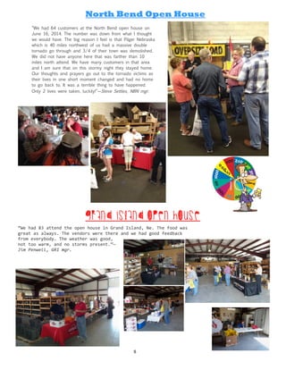 “We had 64 customers at the North Bend open house on
June 16, 2014. The number was down from what I thought
we would have. The big reason I feel is that Pilger Nebraska
which is 40 miles northwest of us had a massive double
tornado go through and 3/4 of their town was demolished.
We did not have anyone here that was farther than 10
miles north attend. We have many customers in that area
and I am sure that on this stormy night they stayed home.
Our thoughts and prayers go out to the tornado victims as
their lives in one short moment changed and had no home
to go back to. It was a terrible thing to have happened.
Only 2 lives were taken, luckily!”—Steve Settles, NBN mgr.
North Bend Open House
“We had 83 attend the open house in Grand Island, Ne. The food was
great as always. The vendors were there and we had good feedback
from everybody. The weather was good,
not too warm, and no storms present.”—
Jim Penwell, GRI mgr.
Grand Island Open House
5
 