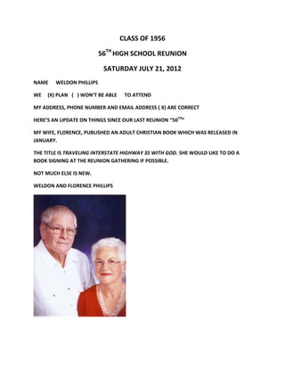 CLASS OF 1956

                          56TH HIGH SCHOOL REUNION

                           SATURDAY JULY 21, 2012
NAME    WELDON PHILLIPS

WE   (X) PLAN ( ) WON’T BE ABLE    TO ATTEND

MY ADDRESS, PHONE NUMBER AND EMAIL ADDRESS ( X) ARE CORRECT

HERE’S AN UPDATE ON THINGS SINCE OUR LAST REUNION “50TH”

MY WIFE, FLORENCE, PUBLISHED AN ADULT CHRISTIAN BOOK WHICH WAS RELEASED IN
JANUARY.

THE TITLE IS TRAVELING INTERSTATE HIGHWAY 35 WITH GOD. SHE WOULD LIKE TO DO A
BOOK SIGNING AT THE REUNION GATHERING IF POSSIBLE.

NOT MUCH ELSE IS NEW.

WELDON AND FLORENCE PHILLIPS
 