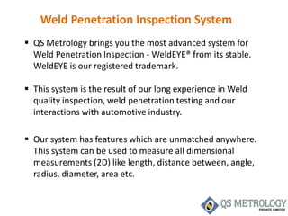 Weld Penetration Inspection System
 QS Metrology brings you the most advanced system for
Weld Penetration Inspection - WeldEYE® from its stable.
WeldEYE is our registered trademark.
 This system is the result of our long experience in Weld
quality inspection, weld penetration testing and our
interactions with automotive industry.
 Our system has features which are unmatched anywhere.
This system can be used to measure all dimensional
measurements (2D) like length, distance between, angle,
radius, diameter, area etc.
 