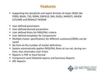Features
 Supporting the standards and report formats of major OEMs like
FORD, BAJAJ, TVS, ROYAL ENFIELD, SML ISUZU, MARUTI, ASHOK
LEYLAND and RENAULT NISSAN
 User defined parameters
 User defined derived parameters
 User defined Rules for PASS/FAIL criteria
 User defined templates for Components
 Multiple master specifications for different customers/OEMs can be
saved
 No limit on the number of master definitions
 System automatically applies PASS/FAIL Rules at run set, during run-
time, thus eliminates User Errors
 Reports in PDF or Excel format
 Component Level Detailed reports and Summary Reports
 SPC Reports
 