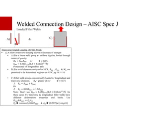 Welded Connection Design – AISC Spec J
Loaded Fillet Welds
Transverse/Angled Loading of Fillet Welds
• J2.4 allows transverse loading allows an increase of strength
• A) For a linear weld group w/ uniform leg size, loaded through
center of gravity,
;+ = <+3@3 w/ ∅ = 0.75
<+3 = 0.60<DEE 1.0 + 0.50 H .]
] measured off longitudinal axis.
• B) For weld elements analyzed w/ ICR, ;+^ , ;+_ , & + are
permitted to be determined as given on AISC pg 16.1-116
• C) Fillet weld groups concentrically loaded w/ longitudinal and
transverse elements. ;+= greater of: w/ ∅ = 0.75
1. ;+ = ;+3` + ;+3O
Or
2. ;+ = 0.85;+3` + 1.5;+3O
Note: Don’t use <+3 = 0.60<DEE 1.0 + 0.50 H .] for
these cases b/c transverse & longitudinal fillet welds have
different deformation properties and limits. Use
;+3`&;+3O = <3@3
<3 commonly 0.60<DEE & @3 0.707 G
&
∅
A) C)
 