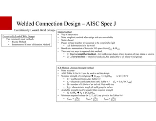 Welded Connection Design – AISC Spec J
Eccentrically Loaded Weld Groups
Eccentrically Loaded Weld Groups
• Two commonly used methods
• Elastic Method
• Instantaneous Center of Rotation Method
ICR Method Ultimate Strength Method
• More accurate
• AISC Table 8-3 to 8-11 can be used to aid the design
• Nominal strength of weld group ;+,I*•: = Š *+ w/ ∅ = 0.75
• = coefficient from AISC Table 8-#
• = electrode coefficient from AISC Table 8-3 ( = 1.0 " <DEE)
• D = number of 1/16ths of an inch of fillet weld size
• *+= characteristic length of weld group in inches
• Available strength must be greater than required strength
• gf ≤ ∅;+ gf ≤ ∅ Š *+
• Minimum required values for C, D, & L are given in the Tables 8-#
• )*+ =
•5
∅‹†ŒX
Š)*+=
•5
∅‹†‹X )*+=
•5
∅‹†‹Œ
Elastic Method
• Very Conservative
• More simplistic method when deign aids are unavailable
• Statics-based
• Pieces welded together are assumed to be completely rigid
• All deformation is in the weld
• Based on a summation of forces in 3-D space from g^_• & ^_•
• There are two ways to approach this method
• 1) Express/simplified methods - for weld group shapes where location of max stress is known.
• 2) General method – intensive hand calc, but applicable to all planar weld groups
 