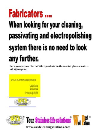 For a comparison chart of other products on the market please email.....
sales@wcspl.net

WELD CLEANING SOLUTIONS
3 Nylex Avenue
Salisbury South
South Australia
Australia, 5106
Phone: +61 0413099050
E-mail: sales@wcspl.net

www.weldcleaningsolutions.com

 