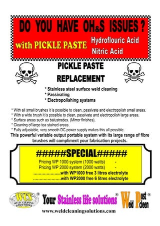 * Stainless steel surface weld cleaning
* Passivating
* Electropolishing systems
* With all small brushes it is possible to clean, passivate and electropolish small areas.
* With a wide brush it is possible to clean, passivate and electropolish large areas.
* Surface areas such as balustrades. (Mirror finishes).
* Cleaning of large tea stained areas.
* Fully adjustable, very smooth DC power supply makes this all possible.

This powerful variable output portable system with its large range of fibre
brushes will compliment your fabrication projects.

#####SPECIAL#####
Pricing WP 1000 system (1000 watts)
Pricing WP 2000 system (2000 watts)
………………...with WP1000 free 3 litres electrolyte
…………………with WP2000 free 6 litres electrolyte

www.weldcleaningsolutions.com

 