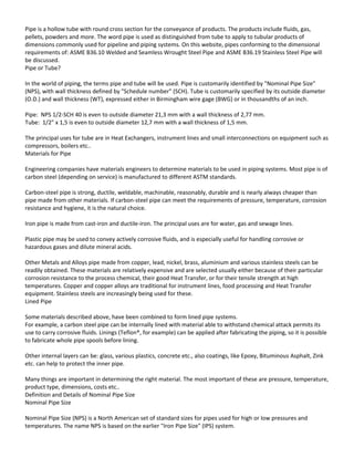 Pipe is a hollow tube with round cross section for the conveyance of products. The products include fluids, gas,
pellets, powders and more. The word pipe is used as distinguished from tube to apply to tubular products of
dimensions commonly used for pipeline and piping systems. On this website, pipes conforming to the dimensional
requirements of: ASME B36.10 Welded and Seamless Wrought Steel Pipe and ASME B36.19 Stainless Steel Pipe will
be discussed.
Pipe or Tube?
In the world of piping, the terms pipe and tube will be used. Pipe is customarily identified by "Nominal Pipe Size"
(NPS), with wall thickness defined by "Schedule number" (SCH). Tube is customarily specified by its outside diameter
(O.D.) and wall thickness (WT), expressed either in Birmingham wire gage (BWG) or in thousandths of an inch.
Pipe: NPS 1/2-SCH 40 is even to outside diameter 21,3 mm with a wall thickness of 2,77 mm.
Tube: 1/2" x 1,5 is even to outside diameter 12,7 mm with a wall thickness of 1,5 mm.
The principal uses for tube are in Heat Exchangers, instrument lines and small interconnections on equipment such as
compressors, boilers etc..
Materials for Pipe
Engineering companies have materials engineers to determine materials to be used in piping systems. Most pipe is of
carbon steel (depending on service) is manufactured to different ASTM standards.
Carbon-steel pipe is strong, ductile, weldable, machinable, reasonably, durable and is nearly always cheaper than
pipe made from other materials. If carbon-steel pipe can meet the requirements of pressure, temperature, corrosion
resistance and hygiene, it is the natural choice.
Iron pipe is made from cast-iron and ductile-iron. The principal uses are for water, gas and sewage lines.
Plastic pipe may be used to convey actively corrosive fluids, and is especially useful for handling corrosive or
hazardous gases and dilute mineral acids.
Other Metals and Alloys pipe made from copper, lead, nickel, brass, aluminium and various stainless steels can be
readily obtained. These materials are relatively expensive and are selected usually either because of their particular
corrosion resistance to the process chemical, their good Heat Transfer, or for their tensile strength at high
temperatures. Copper and copper alloys are traditional for instrument lines, food processing and Heat Transfer
equipment. Stainless steels are increasingly being used for these.
Lined Pipe
Some materials described above, have been combined to form lined pipe systems.
For example, a carbon steel pipe can be internally lined with material able to withstand chemical attack permits its
use to carry corrosive fluids. Linings (Teflon®, for example) can be applied after fabricating the piping, so it is possible
to fabricate whole pipe spools before lining.
Other internal layers can be: glass, various plastics, concrete etc., also coatings, like Epoxy, Bituminous Asphalt, Zink
etc. can help to protect the inner pipe.
Many things are important in determining the right material. The most important of these are pressure, temperature,
product type, dimensions, costs etc..
Definition and Details of Nominal Pipe Size
Nominal Pipe Size
Nominal Pipe Size (NPS) is a North American set of standard sizes for pipes used for high or low pressures and
temperatures. The name NPS is based on the earlier "Iron Pipe Size" (IPS) system.
 
