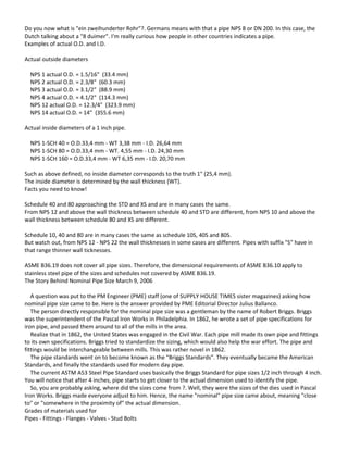 Do you now what is "ein zweihunderter Rohr"?. Germans means with that a pipe NPS 8 or DN 200. In this case, the
Dutch talking about a "8 duimer". I'm really curious how people in other countries indicates a pipe.
Examples of actual O.D. and I.D.
Actual outside diameters
NPS 1 actual O.D. = 1.5/16" (33.4 mm)
NPS 2 actual O.D. = 2.3/8" (60.3 mm)
NPS 3 actual O.D. = 3.1/2" (88.9 mm)
NPS 4 actual O.D. = 4.1/2" (114.3 mm)
NPS 12 actual O.D. = 12.3/4" (323.9 mm)
NPS 14 actual O.D. = 14" (355.6 mm)
Actual inside diameters of a 1 inch pipe.
NPS 1-SCH 40 = O.D.33,4 mm - WT 3,38 mm - I.D. 26,64 mm
NPS 1-SCH 80 = O.D.33,4 mm - WT. 4,55 mm - I.D. 24,30 mm
NPS 1-SCH 160 = O.D.33,4 mm - WT 6,35 mm - I.D. 20,70 mm
Such as above defined, no inside diameter corresponds to the truth 1" (25,4 mm).
The inside diameter is determined by the wall thickness (WT).
Facts you need to know!
Schedule 40 and 80 approaching the STD and XS and are in many cases the same.
From NPS 12 and above the wall thickness between schedule 40 and STD are different, from NPS 10 and above the
wall thickness between schedule 80 and XS are different.
Schedule 10, 40 and 80 are in many cases the same as schedule 10S, 40S and 80S.
But watch out, from NPS 12 - NPS 22 the wall thicknesses in some cases are different. Pipes with suffix "S" have in
that range thinner wall ticknesses.
ASME B36.19 does not cover all pipe sizes. Therefore, the dimensional requirements of ASME B36.10 apply to
stainless steel pipe of the sizes and schedules not covered by ASME B36.19.
The Story Behind Nominal Pipe Size March 9, 2006
A question was put to the PM Engineer (PME) staff (one of SUPPLY HOUSE TIMES sister magazines) asking how
nominal pipe size came to be. Here is the answer provided by PME Editorial Director Julius Ballanco.
The person directly responsible for the nominal pipe size was a gentleman by the name of Robert Briggs. Briggs
was the superintendent of the Pascal Iron Works in Philadelphia. In 1862, he wrote a set of pipe specifications for
iron pipe, and passed them around to all of the mills in the area.
Realize that in 1862, the United States was engaged in the Civil War. Each pipe mill made its own pipe and fittings
to its own specifications. Briggs tried to standardize the sizing, which would also help the war effort. The pipe and
fittings would be interchangeable between mills. This was rather novel in 1862.
The pipe standards went on to become known as the "Briggs Standards". They eventually became the American
Standards, and finally the standards used for modern day pipe.
The current ASTM A53 Steel Pipe Standard uses basically the Briggs Standard for pipe sizes 1/2 inch through 4 inch.
You will notice that after 4 inches, pipe starts to get closer to the actual dimension used to identify the pipe.
So, you are probably asking, where did the sizes come from ?. Well, they were the sizes of the dies used in Pascal
Iron Works. Briggs made everyone adjust to him. Hence, the name "nominal" pipe size came about, meaning "close
to" or "somewhere in the proximity of" the actual dimension.
Grades of materials used for
Pipes - Fittings - Flanges - Valves - Stud Bolts
 