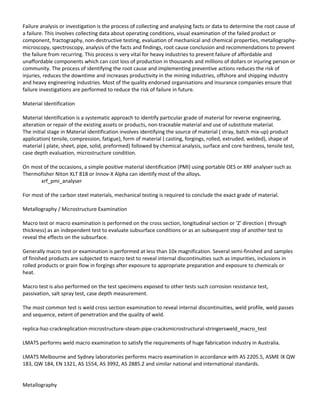 Failure analysis or investigation is the process of collecting and analysing facts or data to determine the root cause of
a failure. This involves collecting data about operating conditions, visual examination of the failed product or
component, fractography, non-destructive testing, evaluation of mechanical and chemical properties, metallography-
microscopy, spectroscopy, analysis of the facts and findings, root cause conclusion and recommendations to prevent
the failure from recurring. This process is very vital for heavy industries to prevent failure of affordable and
unaffordable components which can cost loss of production in thousands and millions of dollars or injuring person or
community. The process of identifying the root cause and implementing preventive actions reduces the risk of
injuries, reduces the downtime and increases productivity in the mining industries, offshore and shipping industry
and heavy engineering industries. Most of the quality endorsed organisations and insurance companies ensure that
failure investigations are performed to reduce the risk of failure in future.
Material Identification
Material Identification is a systematic approach to identify particular grade of material for reverse engineering,
alteration or repair of the existing assets or products, non-traceable material and use of substitute material.
The initial stage in Material identification involves identifying the source of material ( stray, batch mix-up) product
application( tensile, compression, fatigue), form of material ( casting, forgings, rolled, extruded, welded), shape of
material ( plate, sheet, pipe, solid, preformed) followed by chemical analysis, surface and core hardness, tensile test,
case depth evaluation, microstructure condition.
On most of the occasions, a simple positive material identification (PMI) using portable OES or XRF analyser such as
Thermofisher Niton XLT 818 or Innov-X Alpha can identify most of the alloys.
xrf_pmi_analyser
For most of the carbon steel materials, mechanical testing is required to conclude the exact grade of material.
Metallography / Microstructure Examination
Macro test or macro examination is performed on the cross section, longitudinal section or 'Z' direction ( through
thickness) as an independent test to evaluate subsurface conditions or as an subsequent step of another test to
reveal the effects on the subsurface.
Generally macro test or examination is performed at less than 10x magnification. Several semi-finished and samples
of finished products are subjected to macro test to reveal internal discontinuities such as impurities, inclusions in
rolled products or grain flow in forgings after exposure to appropriate preparation and exposure to chemicals or
heat.
Macro test is also performed on the test specimens exposed to other tests such corrosion resistance test,
passivation, salt spray test, case depth measurement.
The most common test is weld cross section examination to reveal internal discontinuities, weld profile, weld passes
and sequence, extent of penetration and the quality of weld.
replica-haz-crackreplication-microstructure-steam-pipe-cracksmicrostructural-stringersweld_macro_test
LMATS performs weld macro examination to satisfy the requirements of huge fabrication industry in Australia.
LMATS Melbourne and Sydney laboratories performs macro examination in accordance with AS 2205.5, ASME IX QW
183, QW 184, EN 1321, AS 1554, AS 3992, AS 2885.2 and similar national and international standards.
Metallography
 