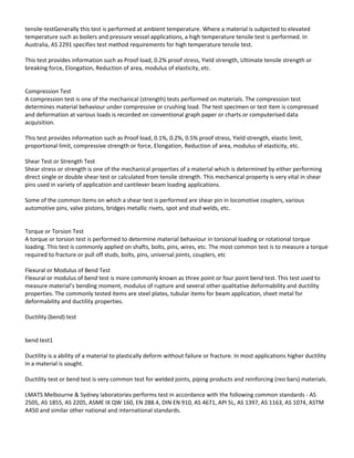 tensile-testGenerally this test is performed at ambient temperature. Where a material is subjected to elevated
temperature such as boilers and pressure vessel applications, a high temperature tensile test is performed. In
Australia, AS 2291 specifies test method requirements for high temperature tensile test.
This test provides information such as Proof load, 0.2% proof stress, Yield strength, Ultimate tensile strength or
breaking force, Elongation, Reduction of area, modulus of elasticity, etc.
Compression Test
A compression test is one of the mechanical (strength) tests performed on materials. The compression test
determines material behaviour under compressive or crushing load. The test specimen or test item is compressed
and deformation at various loads is recorded on conventional graph paper or charts or computerised data
acquisition.
This test provides information such as Proof load, 0.1%, 0.2%, 0.5% proof stress, Yield strength, elastic limit,
proportional limit, compressive strength or force, Elongation, Reduction of area, modulus of elasticity, etc.
Shear Test or Strength Test
Shear stress or strength is one of the mechanical properties of a material which is determined by either performing
direct single or double shear test or calculated from tensile strength. This mechanical property is very vital in shear
pins used in variety of application and cantilever beam loading applications.
Some of the common items on which a shear test is performed are shear pin in locomotive couplers, various
automotive pins, valve pistons, bridges metallic rivets, spot and stud welds, etc.
Torque or Torsion Test
A torque or torsion test is performed to determine material behaviour in torsional loading or rotational torque
loading. This test is commonly applied on shafts, bolts, pins, wires, etc. The most common test is to measure a torque
required to fracture or pull off studs, bolts, pins, universal joints, couplers, etc
Flexural or Modulus of Bend Test
Flexural or modulus of bend test is more commonly known as three point or four point bend test. This test used to
measure material’s bending moment, modulus of rupture and several other qualitative deformability and ductility
properties. The commonly tested items are steel plates, tubular items for beam application, sheet metal for
deformability and ductility properties.
Ductility (bend) test
bend test1
Ductility is a ability of a material to plastically deform without failure or fracture. In most applications higher ductility
in a material is sought.
Ductility test or bend test is very common test for welded joints, piping products and reinforcing (reo bars) materials.
LMATS Melbourne & Sydney laboratories performs test in accordance with the following common standards - AS
2505, AS 1855, AS 2205, ASME IX QW 160, EN 288.4, DIN EN 910, AS 4671, API 5L, AS 1397, AS 1163, AS 1074, ASTM
A450 and similar other national and international standards.
 