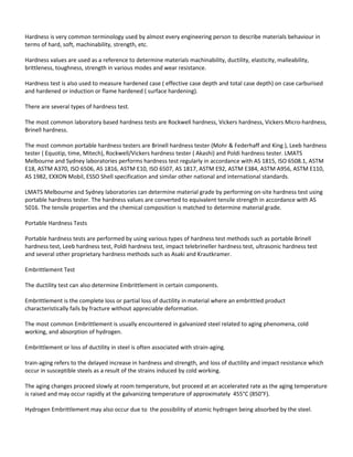 Hardness is very common terminology used by almost every engineering person to describe materials behaviour in
terms of hard, soft, machinability, strength, etc.
Hardness values are used as a reference to determine materials machinability, ductility, elasticity, malleability,
brittleness, toughness, strength in various modes and wear resistance.
Hardness test is also used to measure hardened case ( effective case depth and total case depth) on case carburised
and hardened or induction or flame hardened ( surface hardening).
There are several types of hardness test.
The most common laboratory based hardness tests are Rockwell hardness, Vickers hardness, Vickers Micro-hardness,
Brinell hardness.
The most common portable hardness testers are Brinell hardness tester (Mohr & Federhaff and King ), Leeb hardness
tester ( Equotip, time, Mitech), Rockwell/Vickers hardness tester ( Akashi) and Poldi hardness tester. LMATS
Melbourne and Sydney laboratories performs hardness test regularly in accordance with AS 1815, ISO 6508.1, ASTM
E18, ASTM A370, ISO 6506, AS 1816, ASTM E10, ISO 6507, AS 1817, ASTM E92, ASTM E384, ASTM A956, ASTM E110,
AS 1982, EXXON Mobil, ESSO Shell specification and similar other national and international standards.
LMATS Melbourne and Sydney laboratories can determine material grade by performing on-site hardness test using
portable hardness tester. The hardness values are converted to equivalent tensile strength in accordance with AS
5016. The tensile properties and the chemical composition is matched to determine material grade.
Portable Hardness Tests
Portable hardness tests are performed by using various types of hardness test methods such as portable Brinell
hardness test, Leeb hardness test, Poldi hardness test, impact telebrineller hardness test, ultrasonic hardness test
and several other proprietary hardness methods such as Asaki and Krautkramer.
Embrittlement Test
The ductility test can also determine Embrittlement in certain components.
Embrittlement is the complete loss or partial loss of ductility in material where an embrittled product
characteristically fails by fracture without appreciable deformation.
The most common Embrittlement is usually encountered in galvanized steel related to aging phenomena, cold
working, and absorption of hydrogen.
Embrittlement or loss of ductility in steel is often associated with strain-aging.
train-aging refers to the delayed increase in hardness and strength, and loss of ductility and impact resistance which
occur in susceptible steels as a result of the strains induced by cold working.
The aging changes proceed slowly at room temperature, but proceed at an accelerated rate as the aging temperature
is raised and may occur rapidly at the galvanizing temperature of approximately 455°C (850°F).
Hydrogen Embrittlement may also occur due to the possibility of atomic hydrogen being absorbed by the steel.
 