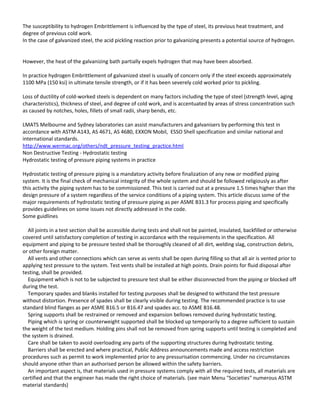 The susceptibility to hydrogen Embrittlement is influenced by the type of steel, its previous heat treatment, and
degree of previous cold work.
In the case of galvanized steel, the acid pickling reaction prior to galvanizing presents a potential source of hydrogen.
However, the heat of the galvanizing bath partially expels hydrogen that may have been absorbed.
In practice hydrogen Embrittlement of galvanized steel is usually of concern only if the steel exceeds approximately
1100 MPa (150 ksi) in ultimate tensile strength, or if it has been severely cold worked prior to pickling.
Loss of ductility of cold-worked steels is dependent on many factors including the type of steel (strength level, aging
characteristics), thickness of steel, and degree of cold work, and is accentuated by areas of stress concentration such
as caused by notches, holes, fillets of small radii, sharp bends, etc.
LMATS Melbourne and Sydney laboratories can assist manufacturers and galvanisers by performing this test in
accordance with ASTM A143, AS 4671, AS 4680, EXXON Mobil, ESSO Shell specification and similar national and
international standards.
http://www.wermac.org/others/ndt_pressure_testing_practice.html
Non Destructive Testing - Hydrostatic testing
Hydrostatic testing of pressure piping systems in practice
Hydrostatic testing of pressure piping is a mandatory activity before finalization of any new or modified piping
system. It is the final check of mechanical integrity of the whole system and should be followed religiously as after
this activity the piping system has to be commissioned. This test is carried out at a pressure 1.5 times higher than the
design pressure of a system regardless of the service conditions of a piping system. This article discuss some of the
major requirements of hydrostatic testing of pressure piping as per ASME B31.3 for process piping and specifically
provides guidelines on some issues not directly addressed in the code.
Some guidlines
All joints in a test section shall be accessible during tests and shall not be painted, insulated, backfilled or otherwise
covered until satisfactory completion of testing in accordance with the requirements in the specification. All
equipment and piping to be pressure tested shall be thoroughly cleaned of all dirt, welding slag, construction debris,
or other foreign matter.
All vents and other connections which can serve as vents shall be open during filling so that all air is vented prior to
applying test pressure to the system. Test vents shall be installed at high points. Drain points for fluid disposal after
testing, shall be provided.
Equipment which is not to be subjected to pressure test shall be either disconnected from the piping or blocked off
during the test.
Temporary spades and blanks installed for testing purposes shall be designed to withstand the test pressure
without distortion. Presence of spades shall be clearly visible during testing. The recommended practice is to use
standard blind flanges as per ASME B16.5 or B16.47 and spades acc. to ASME B16.48.
Spring supports shall be restrained or removed and expansion bellows removed during hydrostatic testing.
Piping which is spring or counterweight supported shall be blocked up temporarily to a degree sufficient to sustain
the weight of the test medium. Holding pins shall not be removed from spring supports until testing is completed and
the system is drained.
Care shall be taken to avoid overloading any parts of the supporting structures during hydrostatic testing.
Barriers shall be erected and where practical, Public Address announcements made and access restriction
procedures such as permit to work implemented prior to any pressurisation commencing. Under no circumstances
should anyone other than an authorised person be allowed within the safety barriers.
An important aspect is, that materials used in pressure systems comply with all the required tests, all materials are
certified and that the engineer has made the right choice of materials. (see main Menu "Societies" numerous ASTM
material standards)
 