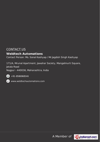 CONTACT US
Weldtech Automations
Contact Person: Ms. Sonal Kashyap / Mr.Jagdish Singh Kashyap
171/A, Mrunal Apartment, Jawahar Society, Mangalmurti Square,
Jatala Road
Nagpur - 440036, Maharashtra, India
+91-8586968546
www.weldtechautomations.com

A Member of

 