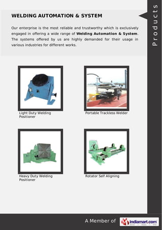 Our enterprise is the most reliable and trustworthy which is exclusively
engaged in oﬀering a wide range of Welding Automation & System.
The systems oﬀered by us are highly demanded for their usage in
various industries for different works.

Light Duty Welding
Positioner

Portable Trackless Welder

Heavy Duty Welding
Positioner

Rotator Self Aligning

A Member of

Products

WELDING AUTOMATION & SYSTEM

 