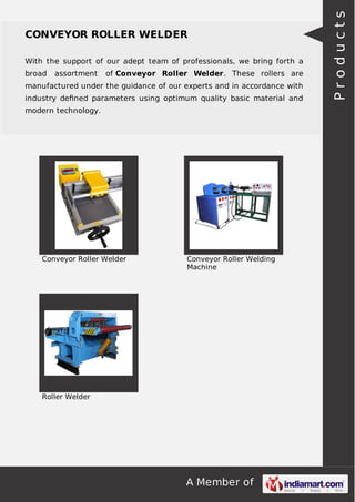 With the support of our adept team of professionals, we bring forth a
broad

assortment

of Conveyor Roller Welder. These rollers are

manufactured under the guidance of our experts and in accordance with
industry deﬁned parameters using optimum quality basic material and
modern technology.

Conveyor Roller Welder

Conveyor Roller Welding
Machine

Roller Welder

A Member of

Products

CONVEYOR ROLLER WELDER

 
