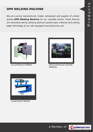 We are a prime manufacturer, trader, wholesaler and supplier of utmost
quality SPM Welding Machine for our valuable clients. These ﬁxtures
are manufactured by utilizing optimum quality basic material and cutting
edge technology at our well equipped manufacturing unit.

Circumference Welder

LPG & Ammonia Cylinder
Welding

Longitudinal Welder

A Member of

Products

SPM WELDING MACHINE

 