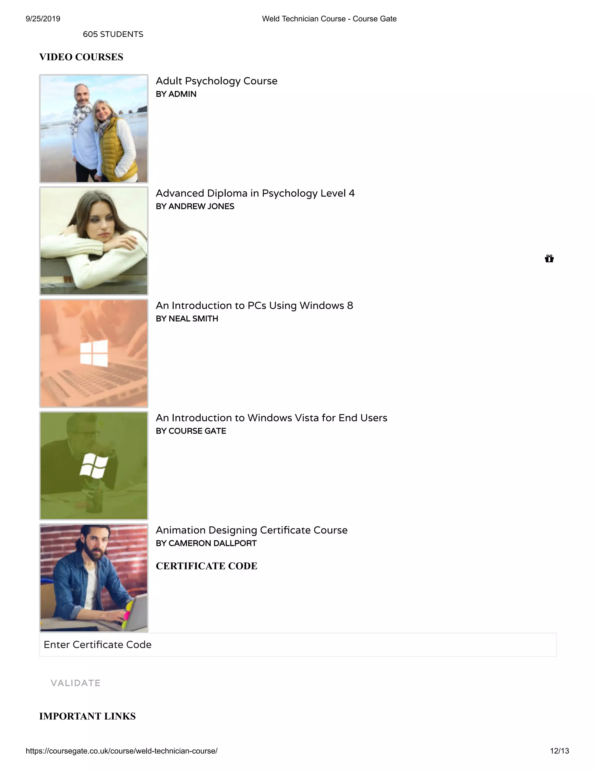 9/25/2019 Weld Technician Course - Course Gate
https://coursegate.co.uk/course/weld-technician-course/ 12/13
605 STUDENTS
VIDEO COURSES
Adult Psychology Course
BY ADMIN
Advanced Diploma in Psychology Level 4
BY ANDREW JONES
An Introduction to PCs Using Windows 8
BY NEAL SMITH
An Introduction to Windows Vista for End Users
BY COURSE GATE
Animation Designing Certi cate Course
BY CAMERON DALLPORT
CERTIFICATE CODE
Enter Certi cate Code
IMPORTANT LINKS
VALIDATE

 