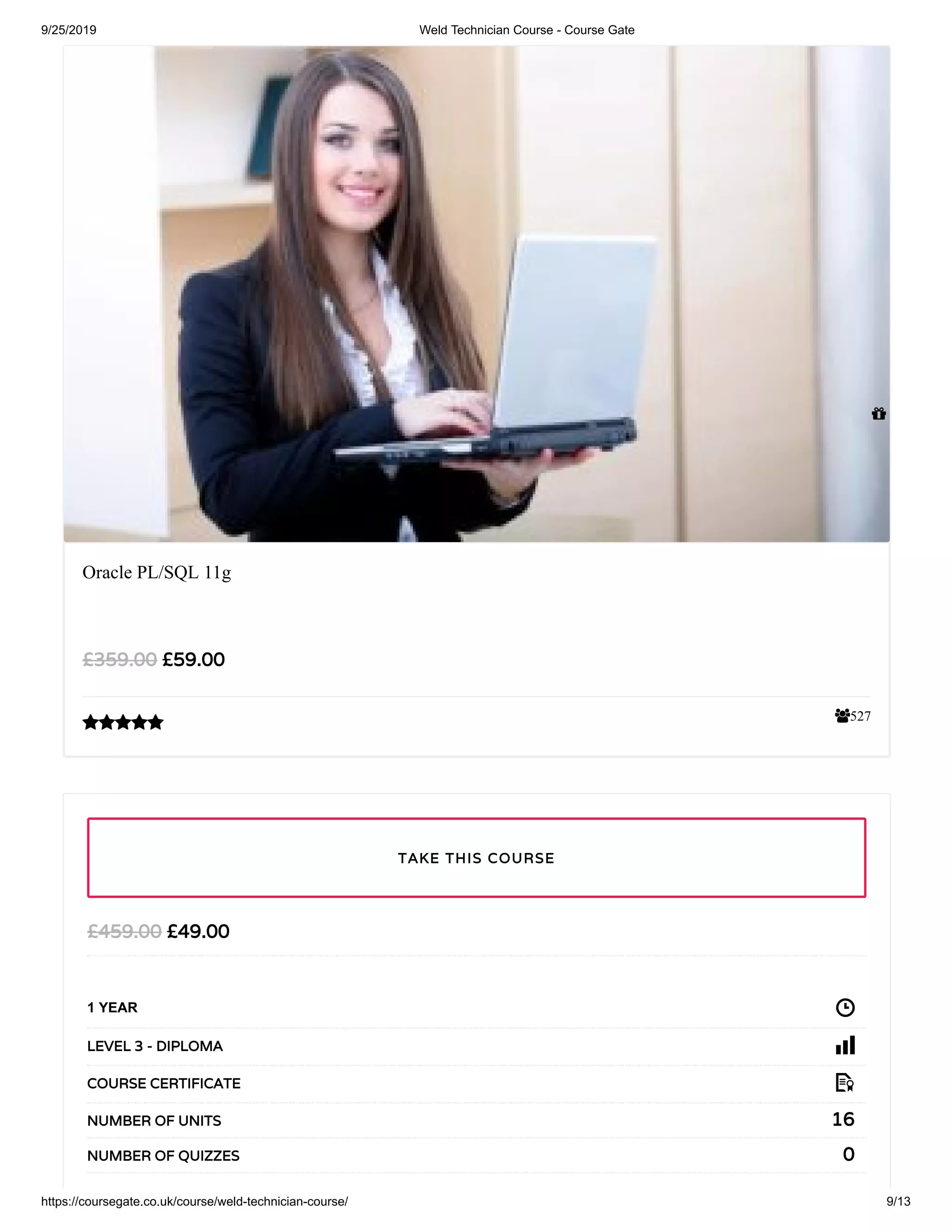 9/25/2019 Weld Technician Course - Course Gate
https://coursegate.co.uk/course/weld-technician-course/ 9/13
527
Oracle PL/SQL 11g
£59.00£359.00

£49.00£459.00
1 YEAR
LEVEL 3 - DIPLOMA
COURSE CERTIFICATE
16NUMBER OF UNITS
0NUMBER OF QUIZZES
TAKE THIS COURSE

 