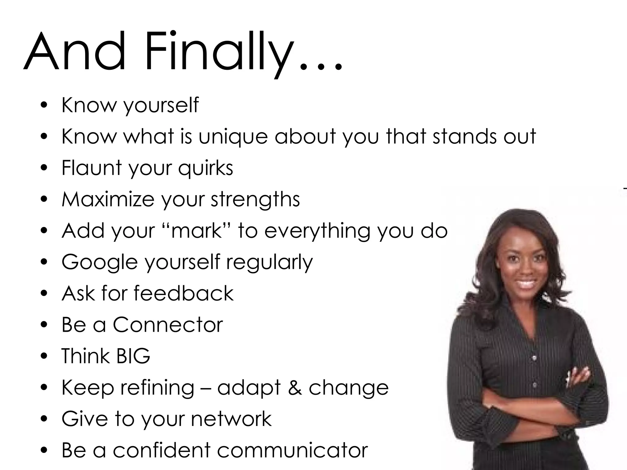 And Finally… Know yourself Know what is unique about you that stands out Flaunt your quirks  Maximize your strengths Add your “mark” to everything you do Google yourself regularly Ask for feedback Be a Connector Think BIG Keep refining – adapt & change Give to your network Be a confident communicator 