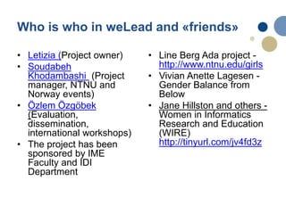 Who is who in weLead and «friends»
• Letizia (Project owner)
• Soudabeh
Khodambashi (Project
manager, NTNU and
Norway events)
• Özlem Özgöbek
(Evaluation,
dissemination,
international workshops)
• The project has been
sponsored by IME
Faculty and IDI
Department
• Line Berg Ada project -
http://www.ntnu.edu/girls
• Vivian Anette Lagesen -
Gender Balance from
Below
• Jane Hillston and others -
Women in Informatics
Research and Education
(WIRE)
http://tinyurl.com/jv4fd3z
 