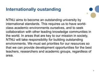 5
Internationally oustanding
NTNU aims to become an outstanding university by
international standards. This requires us to have world-
class academic environments ourselves, and to seek
collaboration with other leading knowledge communities in
the world. In areas that are key to our mission in society,
NTNU will take responsibility for building outstanding
environments. We must set priorities for our resources so
that we can provide development opportunities for the best
teachers, researchers and academic groups, regardless of
area.
 