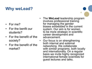 • For me?
• For the benfit our
students?
• For the benefit of the
society?
• For the benefit of the
market?
• The WeLead leadership program
involves professional training
for managing the gender
biases embedded in the current
system. Our aim is for women
to be more strategic in scientific
career development and
advancement.
• Our focus is on strengthening
both internal and external
networking. We collaborate
with similar programs, both locally
and internationally. On a regular
basis we invite highly recognized
international female scientists for
guest lectures and talks.
Why weLead?
 