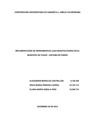 CORPORACIÓN UNIVERSITARIA DE SABANETA J. EMILIO VALDERRAMA
IMPLEMENTACIÓN DE HERRAMIENTAS LEAN MANUFACTURING EN EL
MUNICIPIO DE ITAGÜÍ – SISTEMA DE PQRDS
ALEXANDER MORALES CASTRILLÓN 8.128.358
ERICA MARÍA ORREGO LOPERA 43.103.115
ELIANA MARÍA ZABALA PINO 32.560.774
DICIEMBRE 09 DE 2015
 