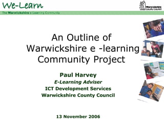 An Outline of  Warwickshire e -learning Community Project Paul Harvey E-Learning Adviser ICT Development Services Warwickshire County Council 13 November 2006 