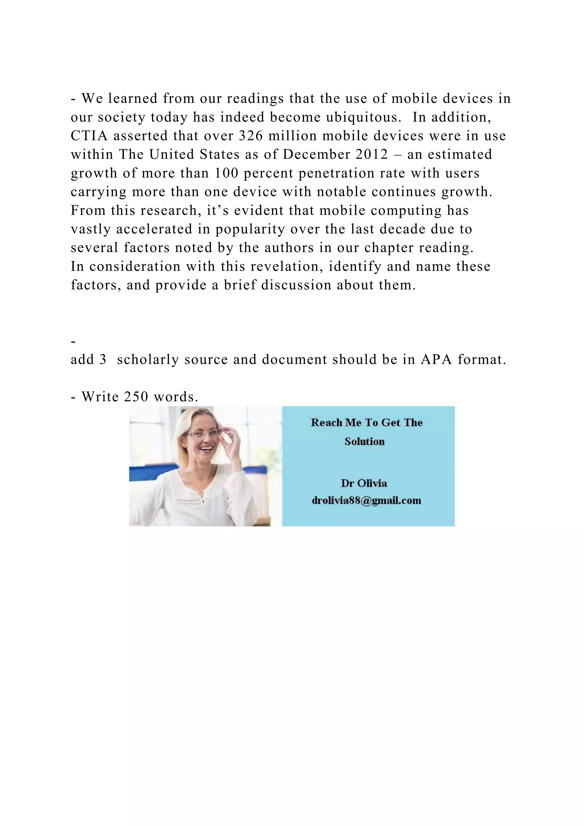 - We learned from our readings that the use of mobile devices in
our society today has indeed become ubiquitous. In addition,
CTIA asserted that over 326 million mobile devices were in use
within The United States as of December 2012 – an estimated
growth of more than 100 percent penetration rate with users
carrying more than one device with notable continues growth.
From this research, it’s evident that mobile computing has
vastly accelerated in popularity over the last decade due to
several factors noted by the authors in our chapter reading.
In consideration with this revelation, identify and name these
factors, and provide a brief discussion about them.
-
add 3 scholarly source and document should be in APA format.
- Write 250 words.